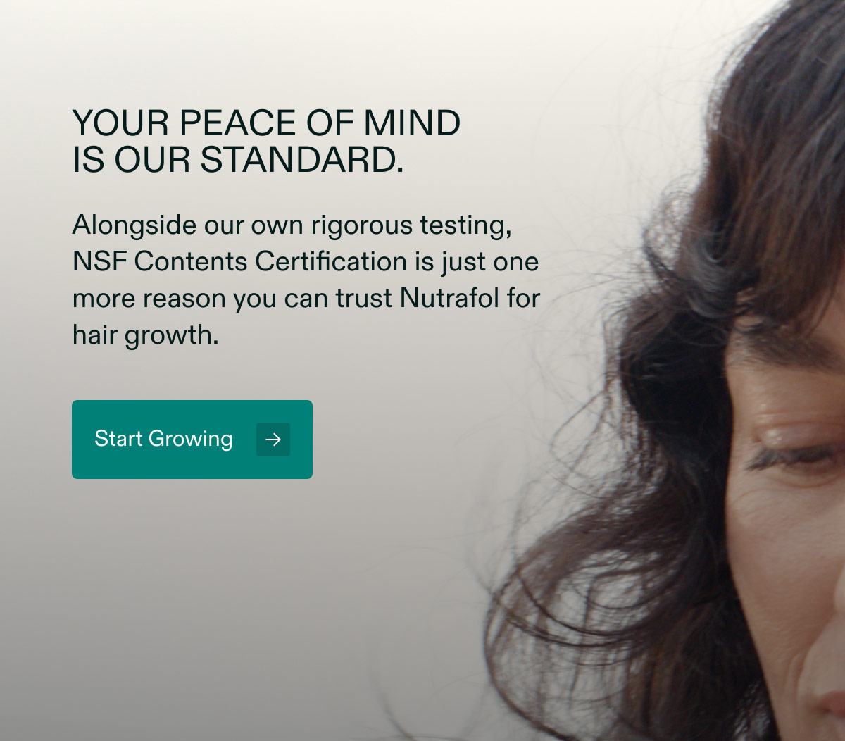 Your peace of mindis our standard. Alongside our own rigorous testing, NSF Contents Certification is just one more reason you can trust Nutrafol for hair growth. Start Growing.