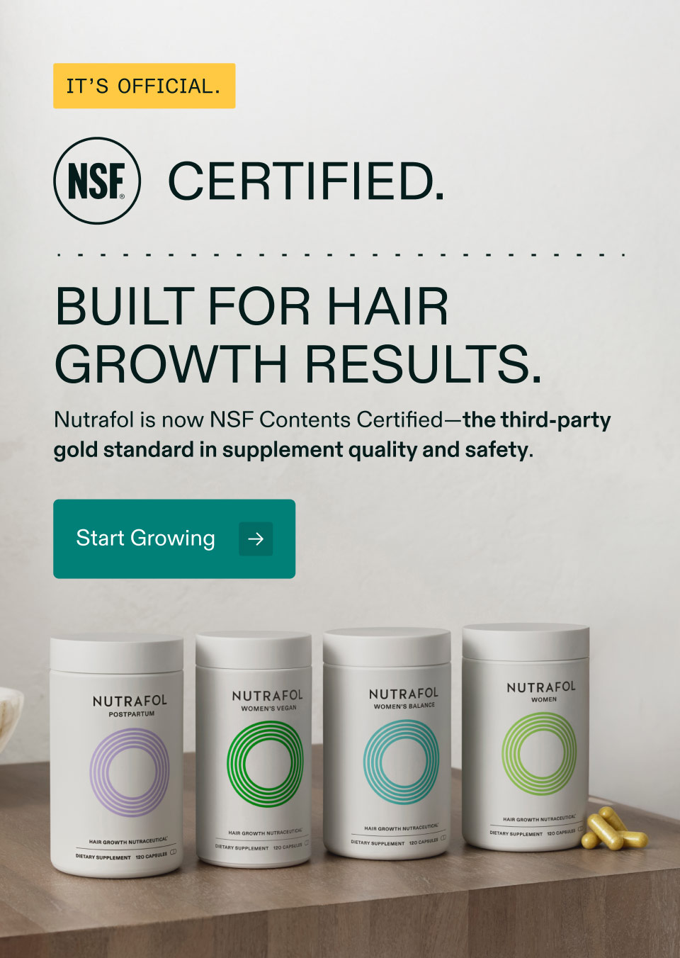 It’s Official. NSF Certified - Built for hair growth results. Nutrafol is now NSF Contents Certified—the third-party gold standard in supplement quality and safety. Start Growing.