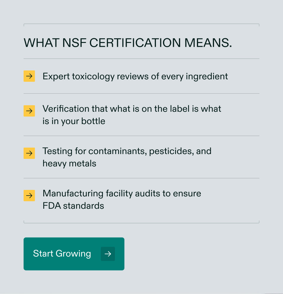 What NSF certification means. Expert toxicology reviews of every ingredient | Verification that what is on the label is what is in your bottle | Testing for contaminants, pesticides, and heavy metals | Manufacturing facility audits to ensure FDA standards. Start Growing.