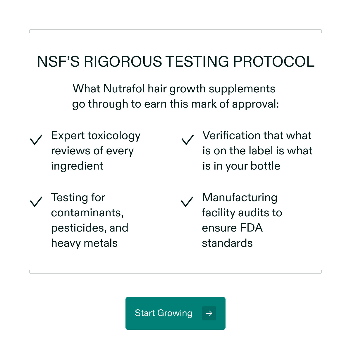 NSF’s rigorous testing protocol - What Nutrafol hair growth supplements go through to earn this mark of approval: Expert toxicology reviews of every ingredient | Verification that what is on the label is what is in your bottle | Testing for contaminants, pesticides, and heavy metals | Manufacturing facility audits to ensure FDA standards. Start Growing.