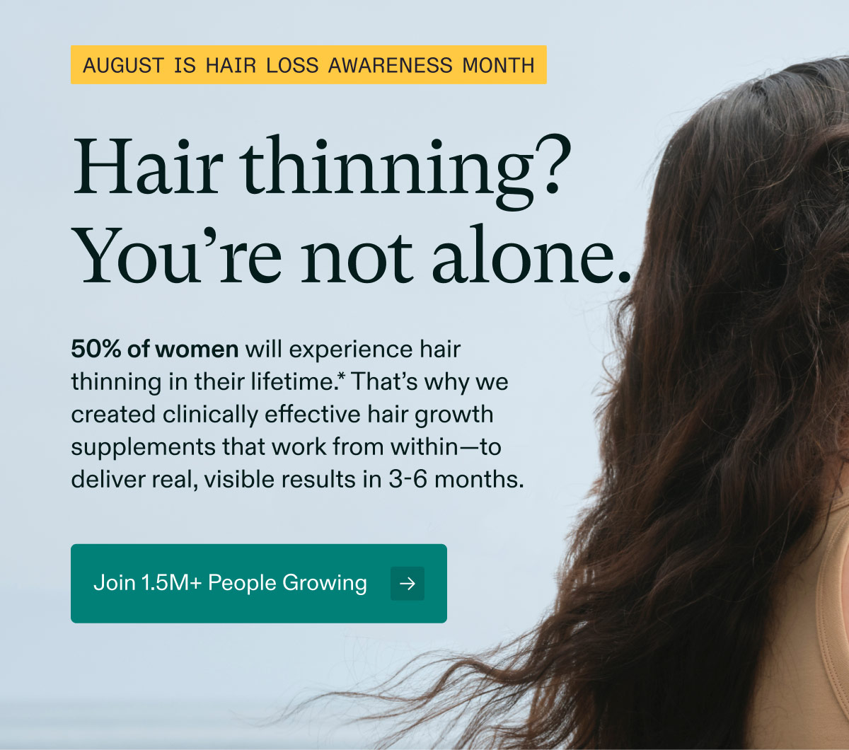 August is Hair Loss Awareness Month | Hair thinning? You’re not alone. 50% of women will experience hair thinning in their lifetime.* That’s why we created clinically effective hair growth supplements that work from within—to deliver real, visible results in 3-6 months. Join 1.5M+ People Growing.