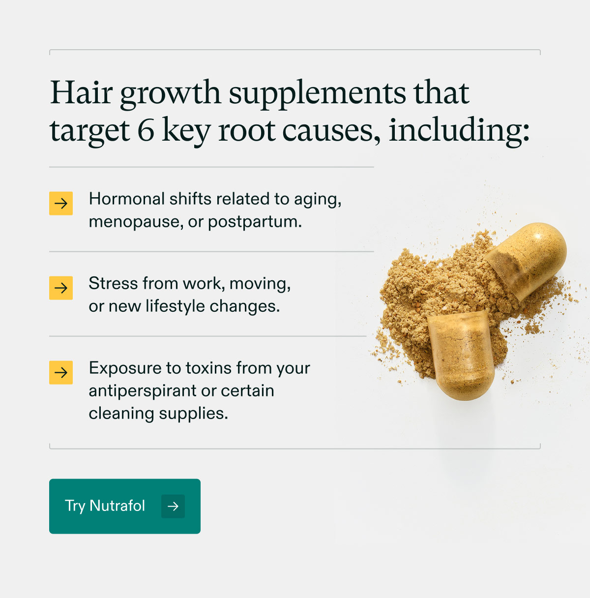 Hair growth supplements that target 6 key root causes, including: Hormonal shifts related to aging, menopause, or postpartum. | Stress from work, moving, or new lifestyle changes. | Exposure to toxins from your antiperspirant or certain cleaning supplies. Try Nutrafol.