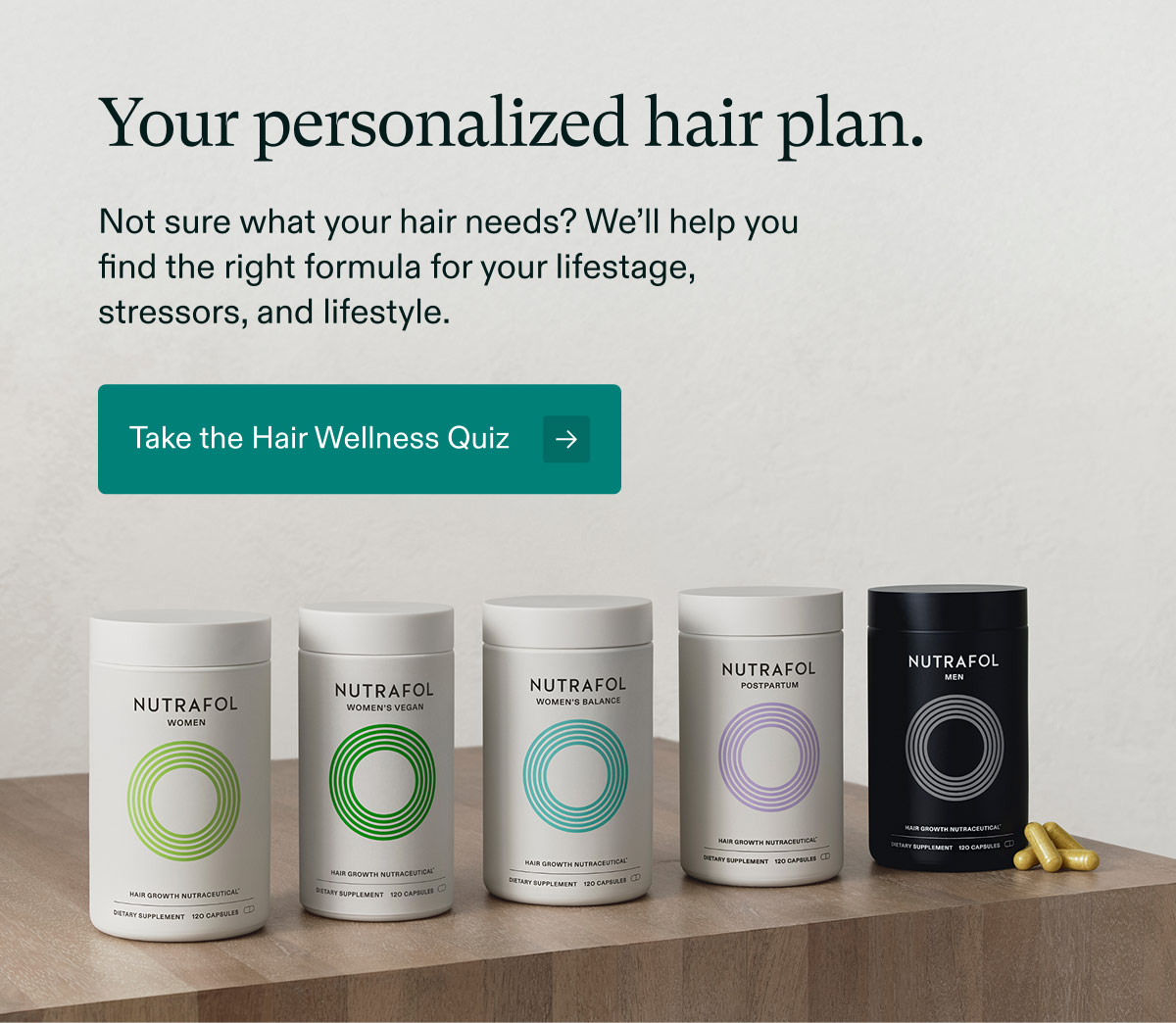 Your personalized hair plan. Not sure what your hair needs? We’ll help you find the right formula for your lifestage, stressors, and lifestyle. Take the Hair Wellness Quiz.