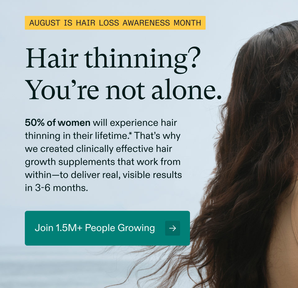 August is Hair Loss Awareness Month | Hair thinning? You’re not alone. 50% of women will experience hair thinning in their lifetime.* That’s why we created clinically effective hair growth supplements that work from within—to deliver real, visible results in 3-6 months. Join 1.5M+ People Growing.