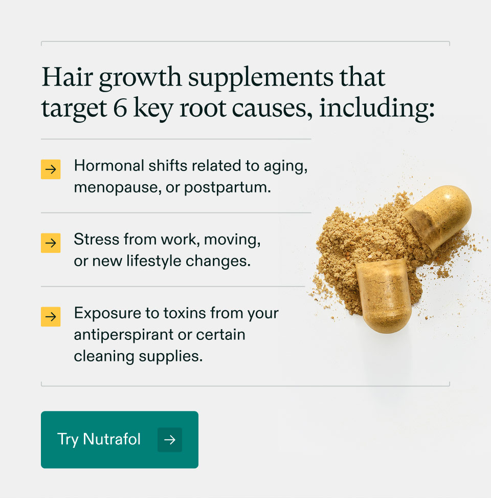 Hair growth supplements that target 6 key root causes, including: Hormonal shifts related to aging, menopause, or postpartum. | Stress from work, moving, or new lifestyle changes. | Exposure to toxins from your antiperspirant or certain cleaning supplies. Try Nutrafol.
