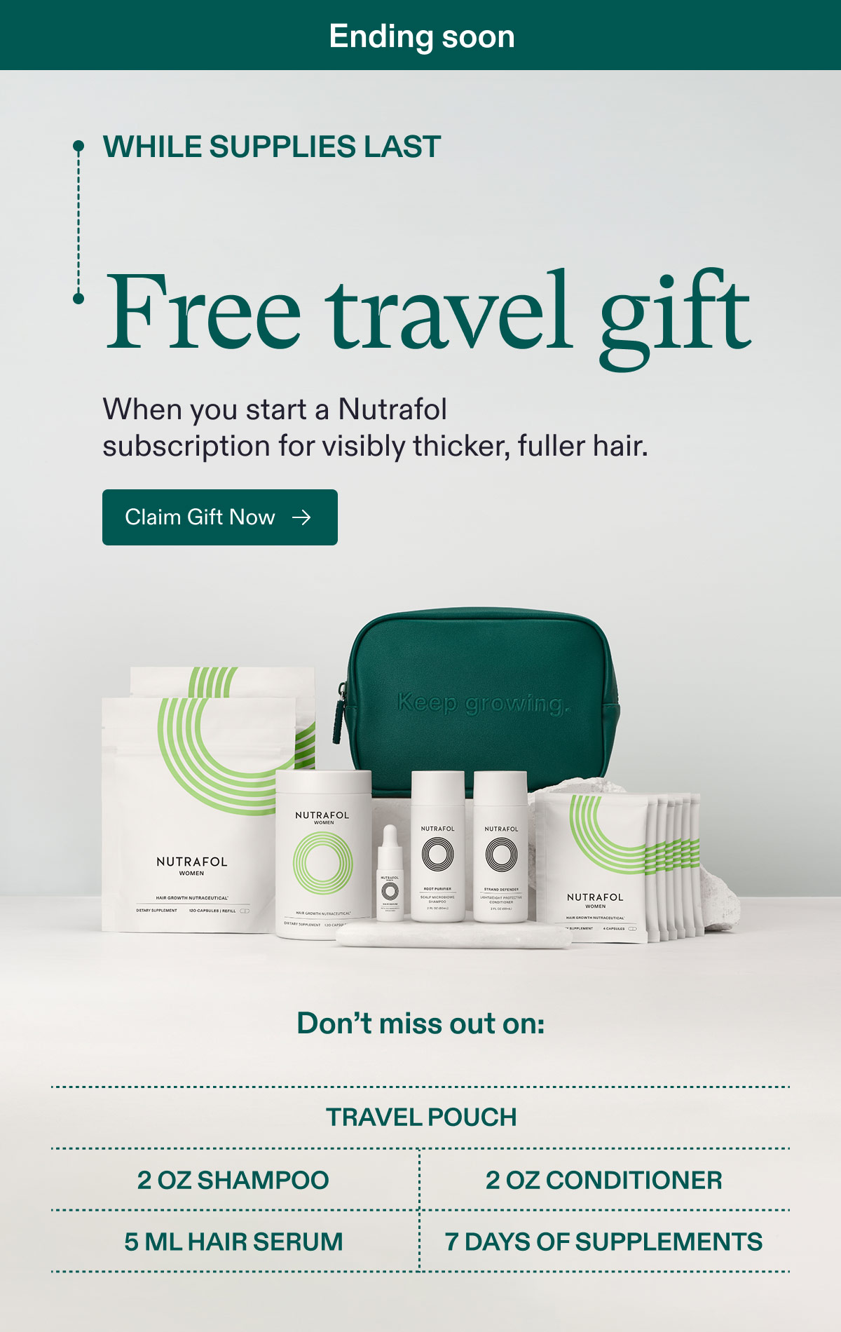 Ending soon | While Supplies Last - Free travel gift when you start a Nutrafol subscription for visibly thicker, fuller hair. Claim Gift Now. - Don’t miss out on: Travel pouch | 2 oz Shampoo | 2 oz Conditioner | 5 ml Hair Serum | 7 Days of Supplements