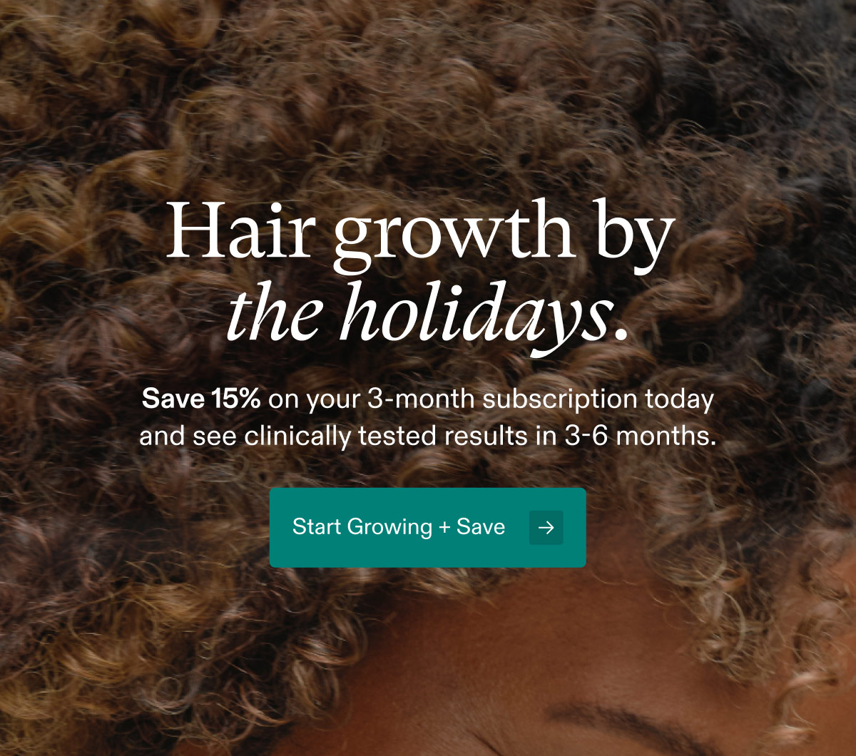 Hair growth by the holidays. Save 15% on your 3-month subscription today and see clinically tested results in 3-6 months. Start Growing + Save.