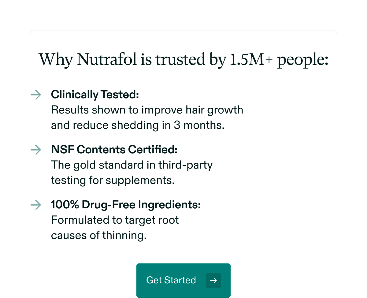 Why Nutrafol is trusted by 1.5M+ people: Clinically Tested: Results shown to improve hair growth and reduce shedding in 3 months | NSF Contents Certified: The gold standard in third-party testing for supplements | 100% Drug-Free Ingredients: Formulated to target root causes of thinning. Get Started.