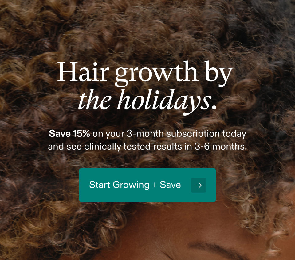 Hair growth by the holidays. Save 15% on your 3-month subscription today and see clinically tested results in 3-6 months. Start Growing + Save.