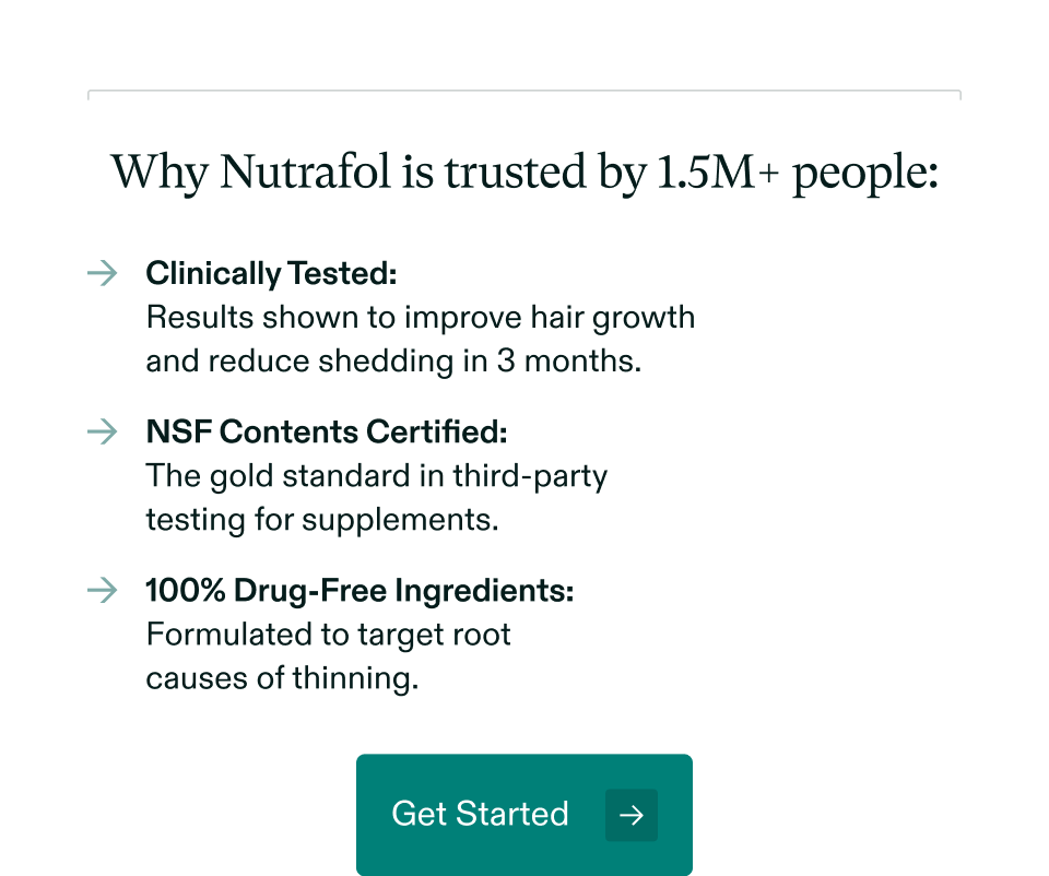 Why Nutrafol is trusted by 1.5M+ people: Clinically Tested: Results shown to improve hair growth and reduce shedding in 3 months | NSF Contents Certified: The gold standard in third-party testing for supplements | 100% Drug-Free Ingredients: Formulated to target root causes of thinning. Get Started.