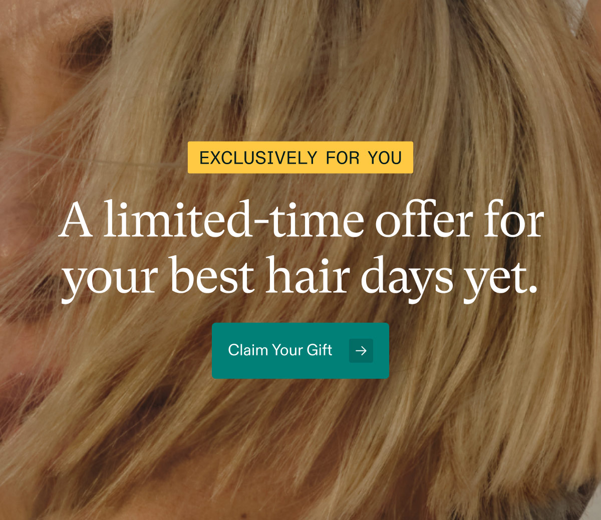 Exclusively for you ($66 value). A limited-time offer for your best hair days yet. Claim Your Gift.