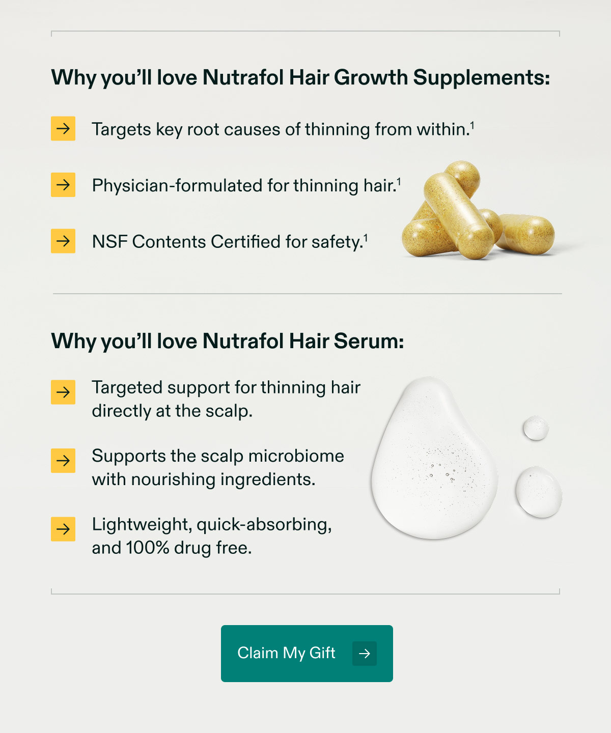 Why you’ll love Nutrafol Hair Growth Supplements: Targets key root causes of thinning from within | Physician-formulated for thinning hair | NSF Contents Certified for safety. Why you’ll love Nutrafol Hair Serum: Targeted support for thinning hair directly at the scalp | Supports the scalp microbiomewith nourishing ingredients. Lightweight, quick-absorbing,and 100% drug free. Claim My Gift.