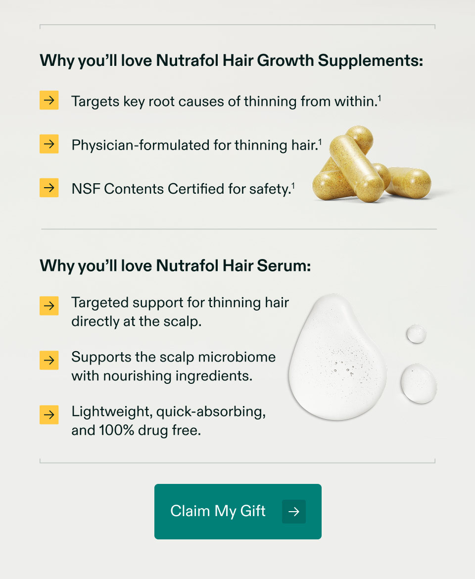 Why you’ll love Nutrafol Hair Growth Supplements: Targets key root causes of thinning from within | Physician-formulated for thinning hair | NSF Contents Certified for safety. Why you’ll love Nutrafol Hair Serum: Targeted support for thinning hair directly at the scalp | Supports the scalp microbiomewith nourishing ingredients. Lightweight, quick-absorbing,and 100% drug free. Claim My Gift.