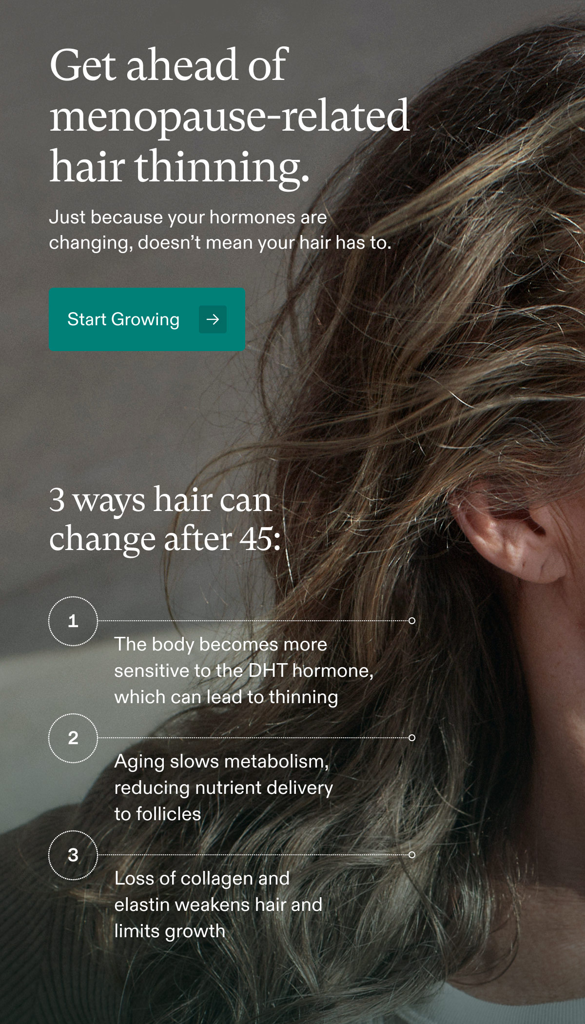 Get ahead of menopause-related hair thinning. Just because your hormones are changing, doesn’t mean your hair has to. Start Growing - 3 ways hair can change after 45: 1 - The body becomes more sensitive to the DHT hormone, which can lead to thinning | 2 - Aging slows metabolism, reducing nutrient delivery to follicles | 3 - Loss of collagen and elastin weakens hair and limits growth