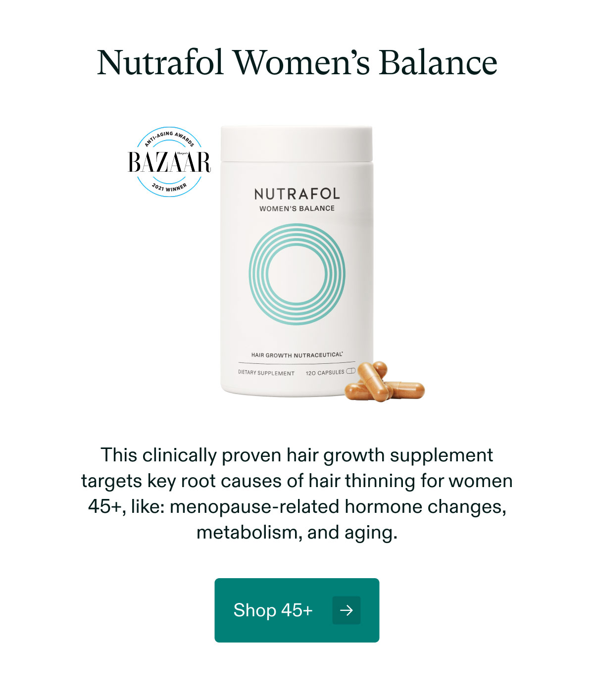 Nutrafol Women’s Balance - This clinically proven hair growth supplement targets key root causes of hair thinning for women 45+, like: menopause-related hormone changes, metabolism, and aging. Shop 45+.