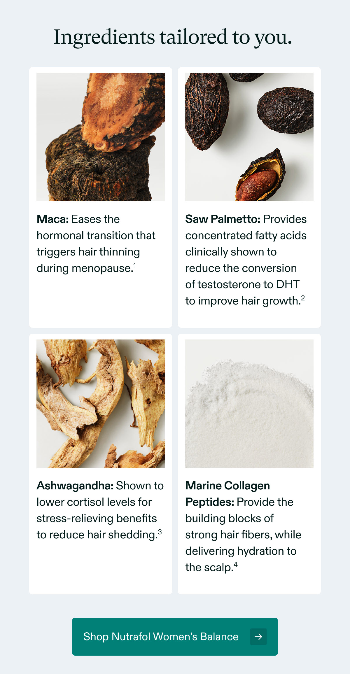 Ingredients tailored to you - Maca: Eases the hormonal transition that triggers hair thinning during menopause | Saw Palmetto: Provides concentrated fatty acids clinically shown to reduce the conversionof testosterone to DHTto improve hair growth | Ashwagandha: Shown to lower cortisol levels for stress-relieving benefits to reduce hair shedding | Marine Collagen Peptides: Provide the building blocks of strong hair fibers, while delivering hydration to the scalp. Shop Nutrafol Women’s Balance.
