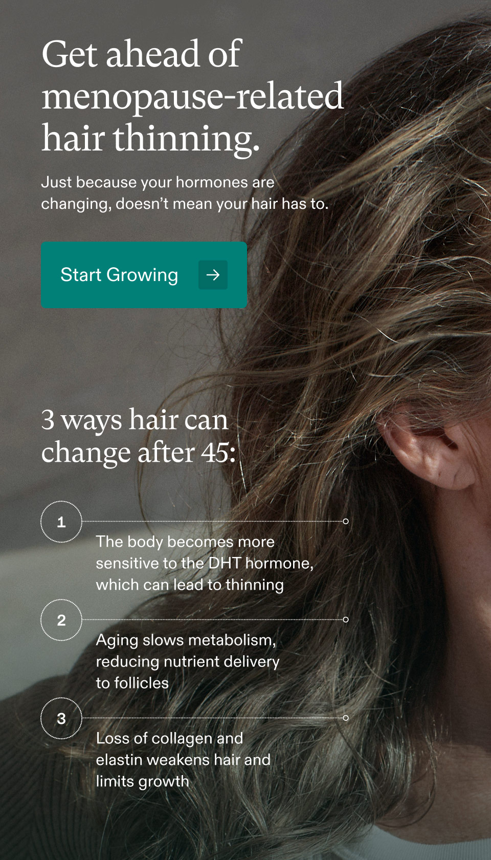 Get ahead of menopause-related hair thinning. Just because your hormones are changing, doesn’t mean your hair has to. Start Growing - 3 ways hair can change after 45: 1 - The body becomes more sensitive to the DHT hormone, which can lead to thinning | 2 - Aging slows metabolism, reducing nutrient delivery to follicles | 3 - Loss of collagen and elastin weakens hair and limits growth