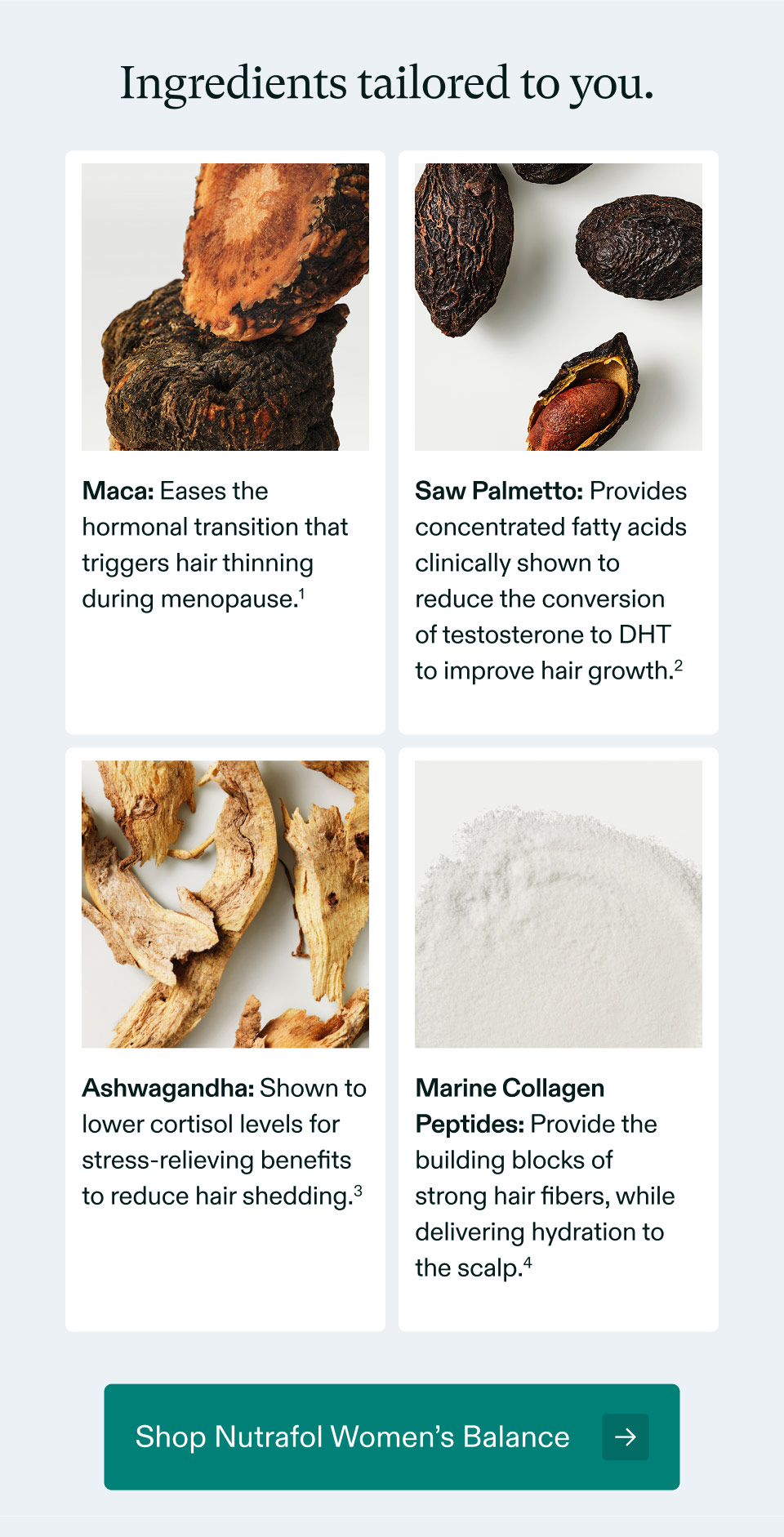 Ingredients tailored to you - Maca: Eases the hormonal transition that triggers hair thinning during menopause | Saw Palmetto: Provides concentrated fatty acids clinically shown to reduce the conversionof testosterone to DHTto improve hair growth | Ashwagandha: Shown to lower cortisol levels for stress-relieving benefits to reduce hair shedding | Marine Collagen Peptides: Provide the building blocks of strong hair fibers, while delivering hydration to the scalp. Shop Nutrafol Women’s Balance.