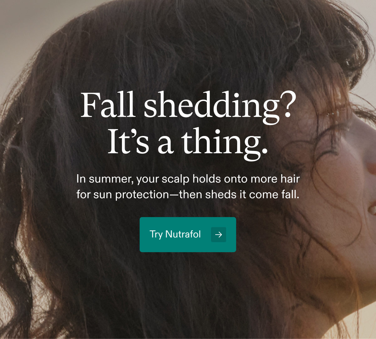 Fall shedding? It’s a thing. In summer, your scalp holds onto more hair for sun protection—then sheds it come fall. Try Nutrafol.
