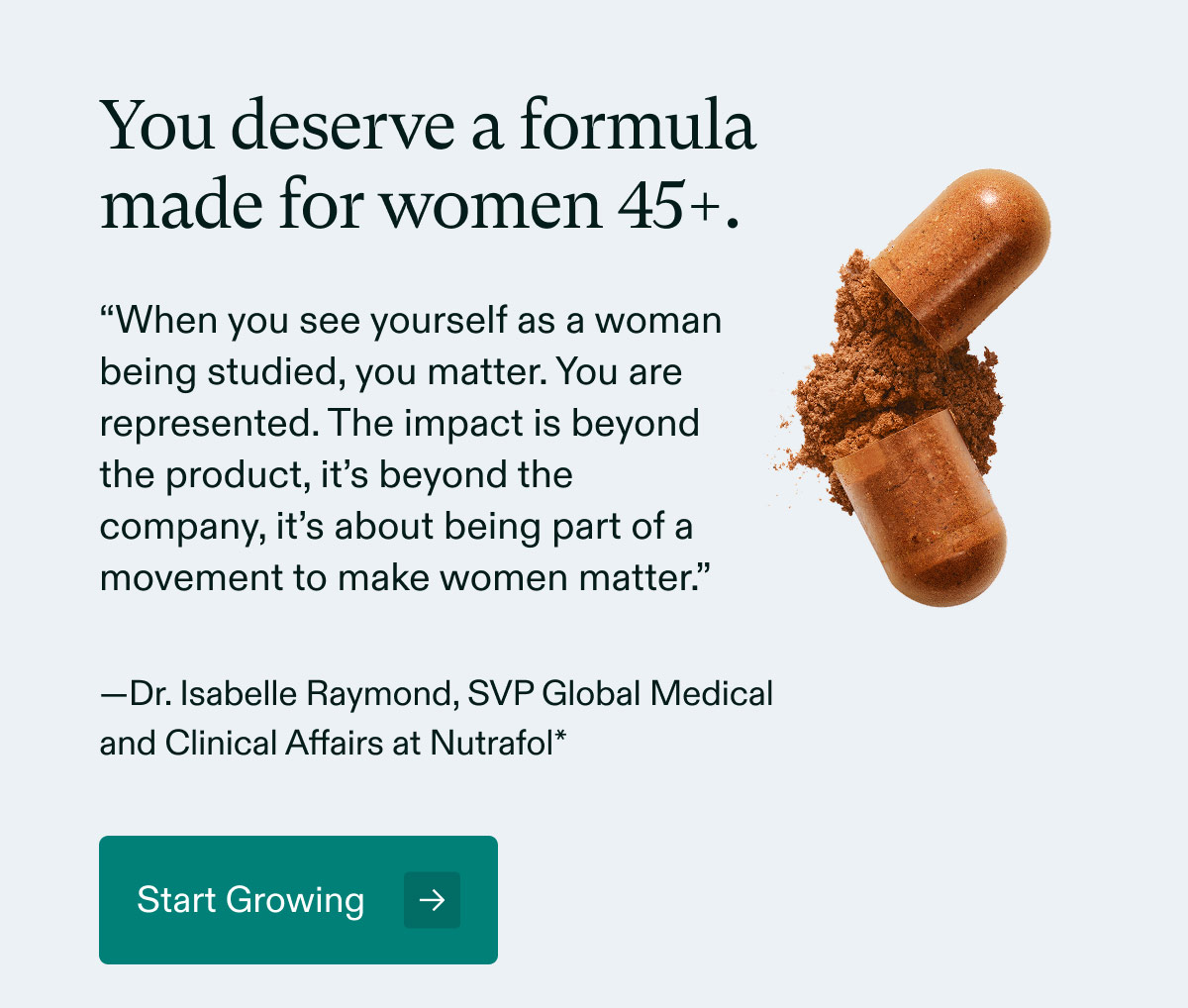 You deserve a formula made for women 45+. “When you see yourself as a woman being studied, you matter. You are represented. The impact is beyond the product, it’s beyond the company, it’s about being part of a movement to make women matter.” —Dr. Isabelle Raymond, SVP Global Medical and Clinical Affairs at Nutrafol - Start Growing.