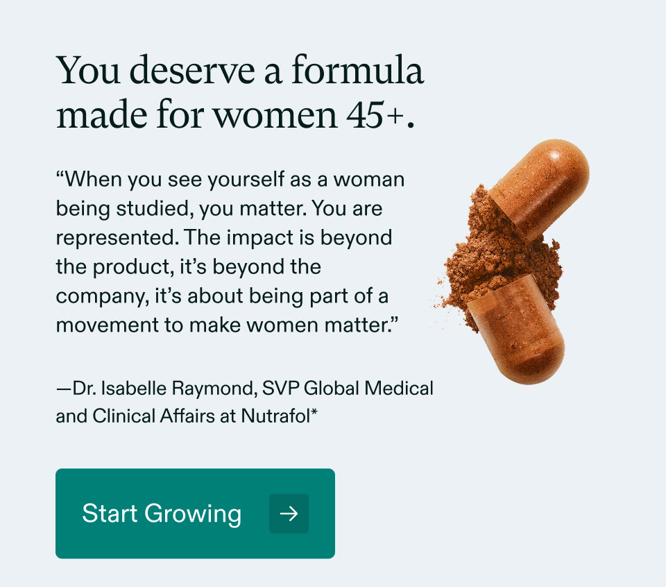 You deserve a formula made for women 45+. “When you see yourself as a woman being studied, you matter. You are represented. The impact is beyond the product, it’s beyond the company, it’s about being part of a movement to make women matter.” —Dr. Isabelle Raymond, SVP Global Medical and Clinical Affairs at Nutrafol - Start Growing.