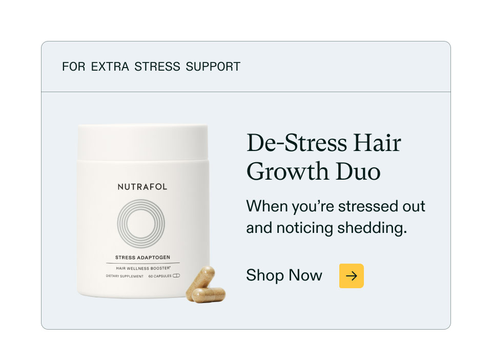 For extra stress support ($66 value). De-Stress Hair Growth Duo - When you’re stressed out and noticing shedding. Shop Now.