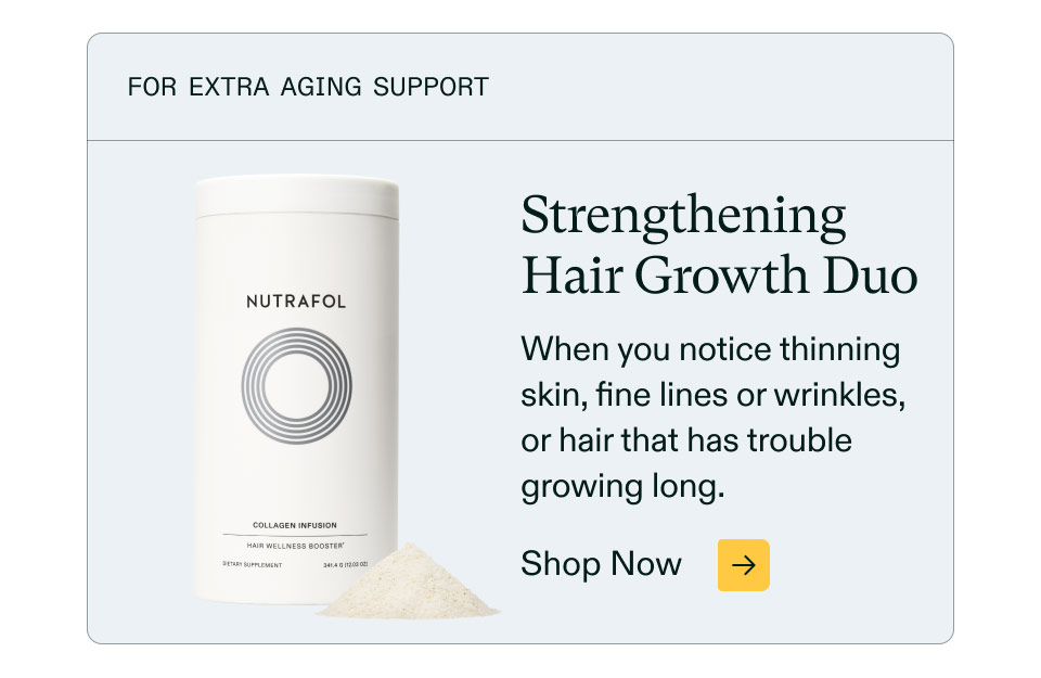For extra aging support ($66 value). Strengthening Hair Growth Duo - When you notice thinning skin, fine lines or wrinkles, or hair that has trouble growing long. Shop Now.