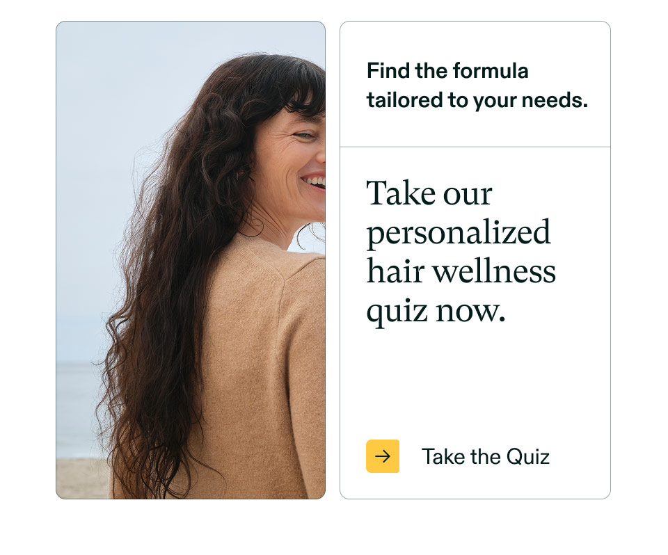 Find the formula tailored to your needs. Take our personalized hair wellness quiz now. Take the Quiz.