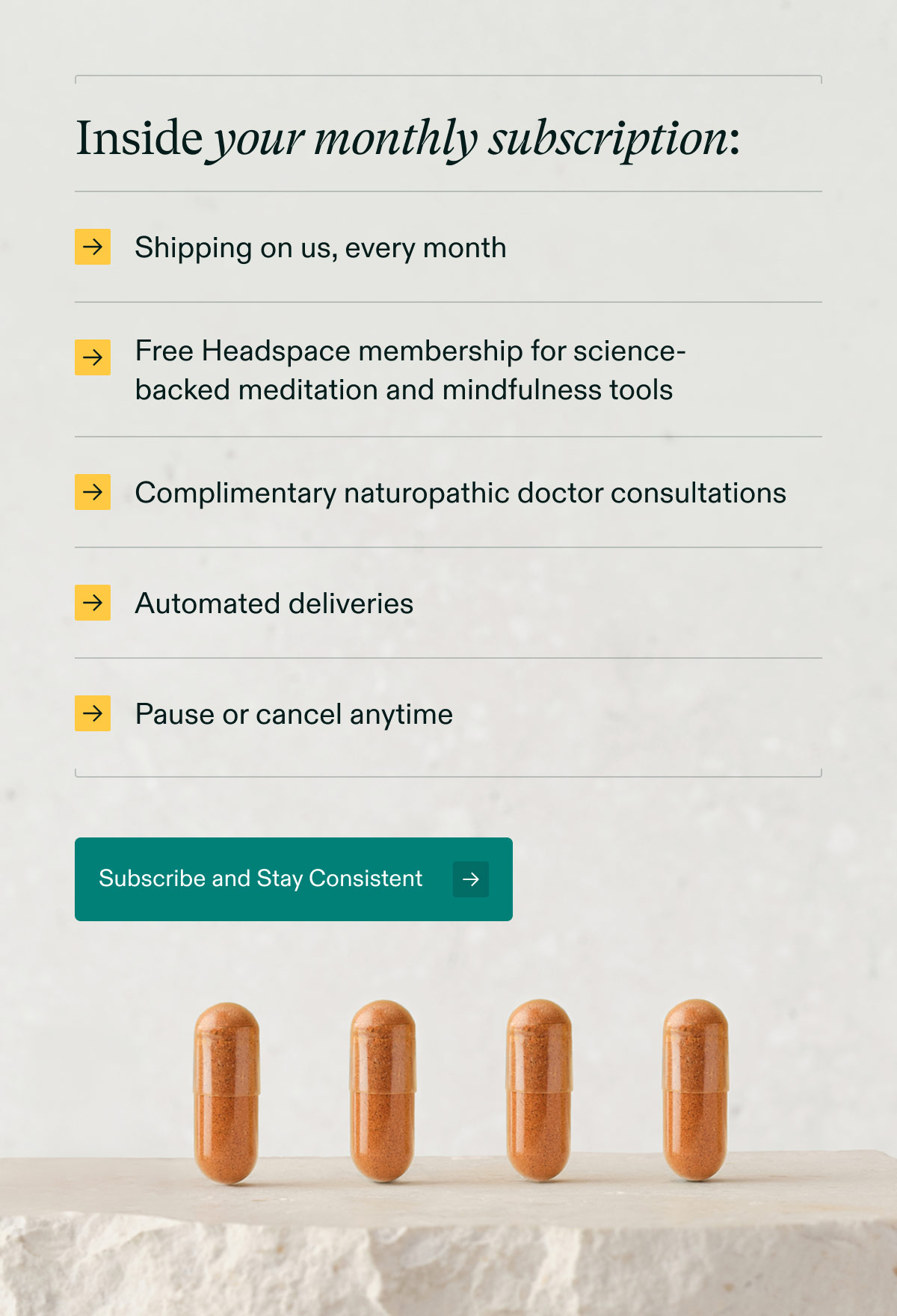 Inside your monthly subscription: Shipping on us, every month | Free Headspace membership for science-backed meditation and mindfulness tools | Complimentary naturopathic doctor consultations | Automated deliveries | Pause or cancel anytime. Subscribe and Stay Consistent.