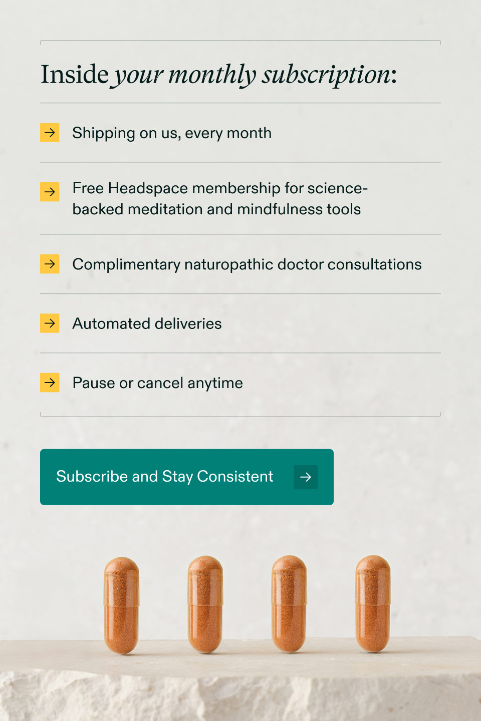 Inside your monthly subscription: Shipping on us, every month | Free Headspace membership for science-backed meditation and mindfulness tools | Complimentary naturopathic doctor consultations | Automated deliveries | Pause or cancel anytime. Subscribe and Stay Consistent.