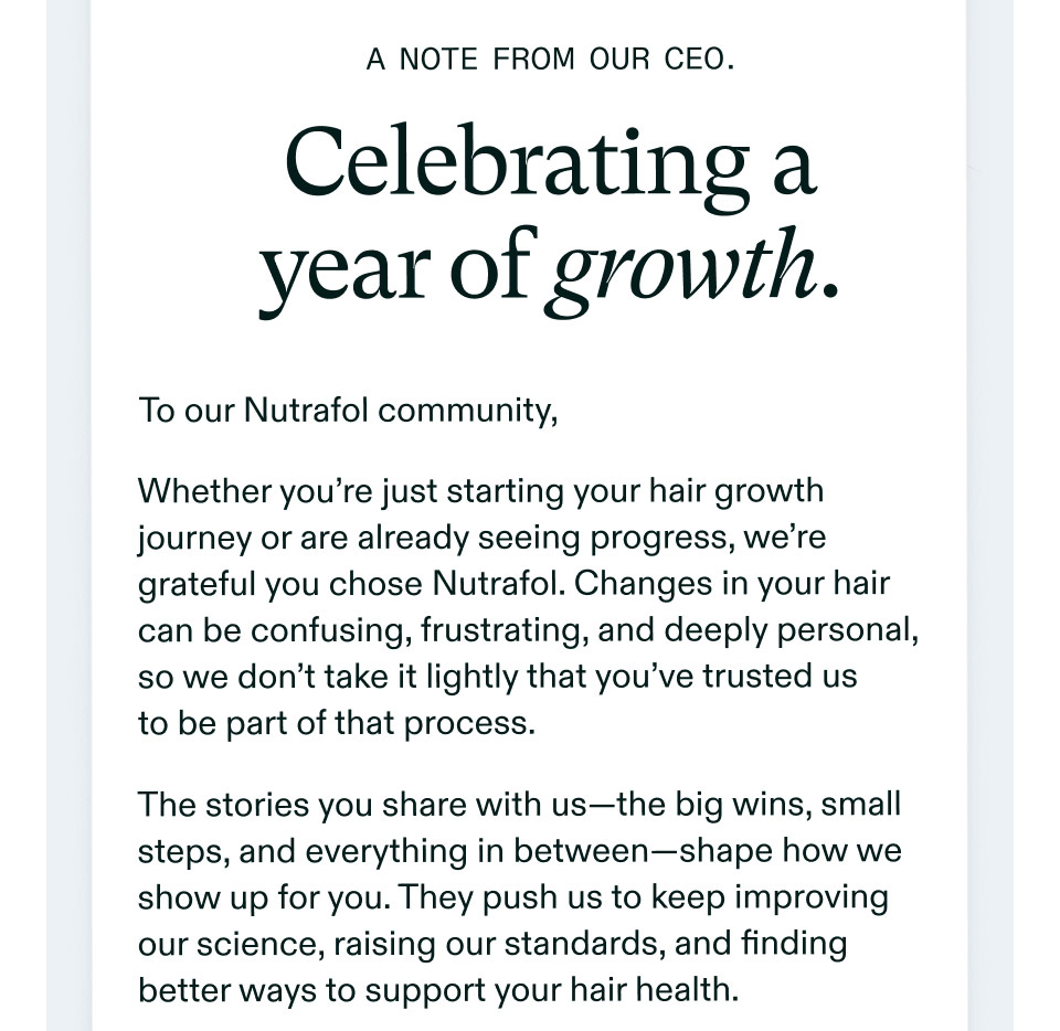 A note from our CEO. | Celebrating a year of growth. To our Nutrafol community, Whether you’re just starting your hair growth journey or are already seeing progress, we’re grateful you chose Nutrafol. Changes in your hair can be confusing, frustrating, and deeply personal, so we don’t take it lightly that you’ve trusted us to be part of that process. The stories you share with us—the big wins, small steps, and everything in between—shape how we show up for you. They push us to keep improving our science, raising our standards, and finding better ways to support your hair health.