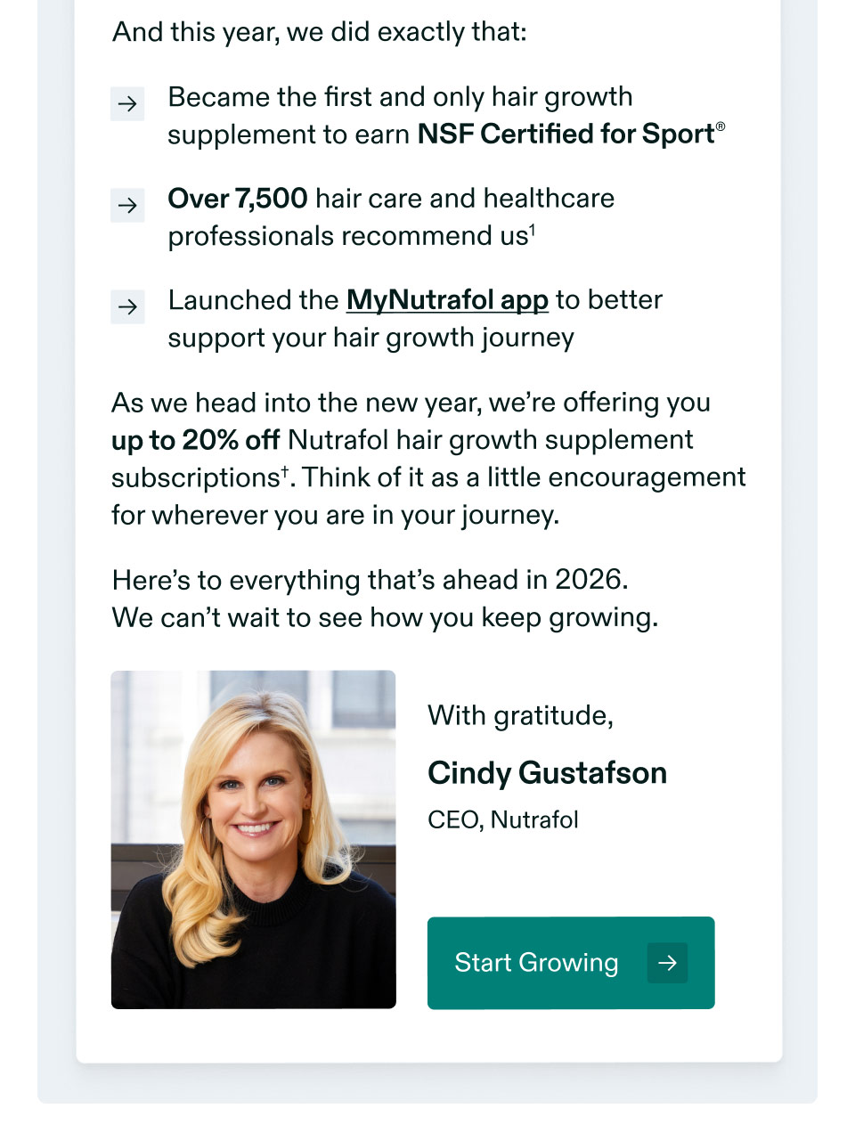And this year, we did exactly that: Became the first and only hair growth supplement to earn NSF Certified for Sport® | Over 7,500 hair care and healthcare professionals recommend us | Launched the MyNutrafol app to better support your hair growth journey. As we head into the new year, we’re offering you up to 20% off Nutrafol hair growth supplement subscriptions†. Think of it as a little encouragement for wherever you are in your journey. Here’s to everything that’s ahead in 2026. We can’t wait to see how you keep growing. With gratitude, Cindy Gustafson | CEO, Nutrafol. Start Growing.