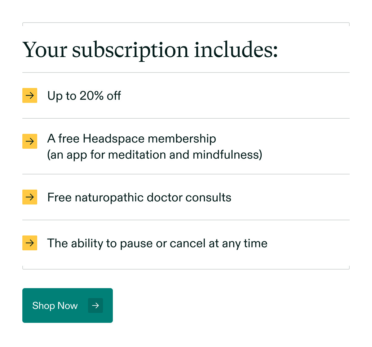 Your subscription includes: Up to 20% off | A free Headspace membership (an app for meditation and mindfulness) | Free naturopathic doctor consults | The ability to pause or cancel at any time. Shop Now.