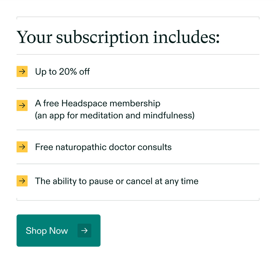 Your subscription includes: Up to 20% off | A free Headspace membership (an app for meditation and mindfulness) | Free naturopathic doctor consults | The ability to pause or cancel at any time. Shop Now.