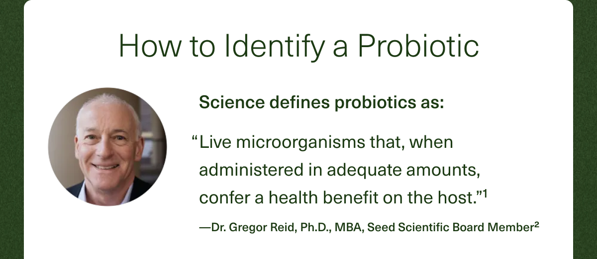 How to Identify a Probiotic Science defines probiotics as: ''Live microorganisms that, when administered in adequate amounts, confer a health benefit on the host.''¹ —Dr. Gregor Reid, Ph.D., MBA, Seed Scientific Board Member²