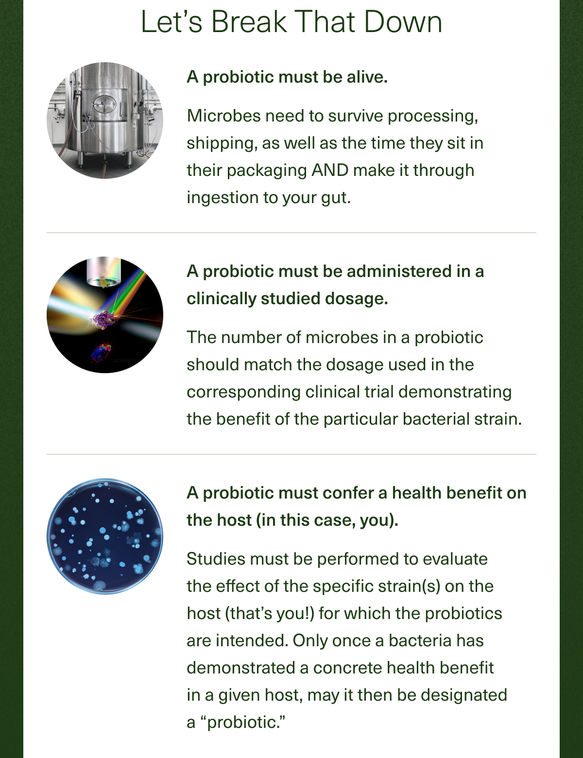 Let's Break That Down A probiotic must be alive. Microbes need to survive processing, shipping, as well as the time they sit in their packaging AND make it through ingestion to your gut. A probiotic must be administered in a clinically studied dosage. The number of microbes in a probiotic should match the dosage used in the corresponding clinical trial demonstrating the benefit of the particular bacterial strain. A probiotic must confer a health benefit on the host (in this case, you). Studies must be performed to evaluate the effect of the specific strain(s) on the host (that's you!) for which the probiotics are intended. Only once a bacteria has demonstrated a concrete health benefit in a given host, may it then be designated a ''probiotic''.