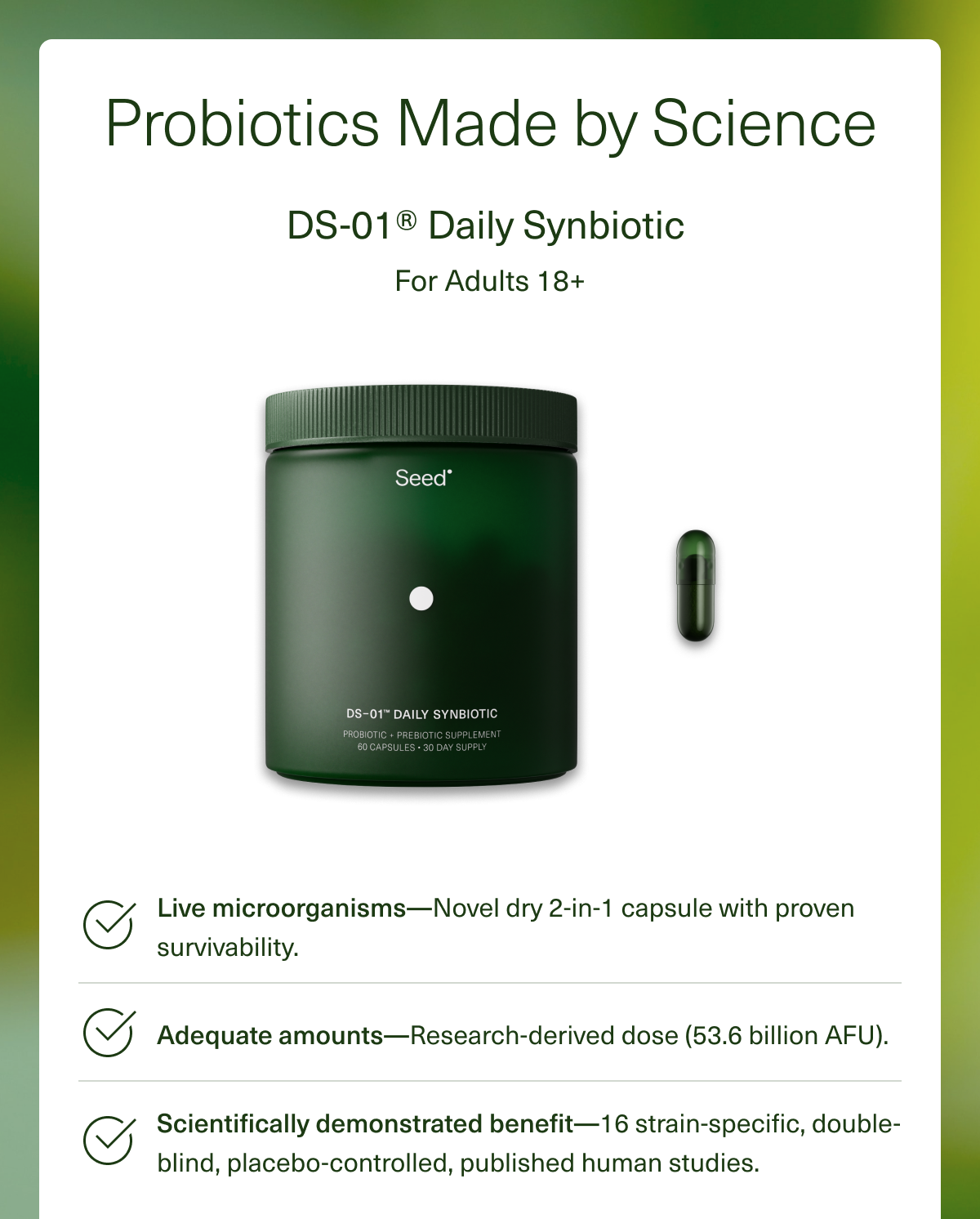 Probiotics Made by Science DS-01® Daily Synbiotic For Adults 18+ Live microorganisms— Novel dry 2-in-1 capsule with proven survivability. Adequate amounts—Research-derived dose (53.6 billion AFU). Scientifically demonstrated benefit—16 strain-specific, double-blind, placebo-controlled, published human studies.