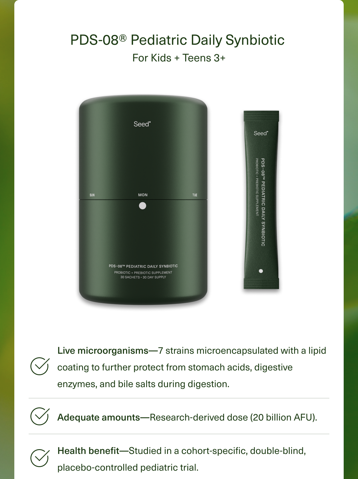 PDS-08® Pediatric Daily Synbiotic For Kids + Teens 3+ Live microorganisms—7 strains microencapsulated with a lipid coating to further protect from stomach acids, digestive enzymes, and bile salts during digestion. Adequate amounts—Research-derived dose (20 billion AFU). Health benefit—Studied in cohort-specific, double-blind, placebo-controlled pediatric trial.