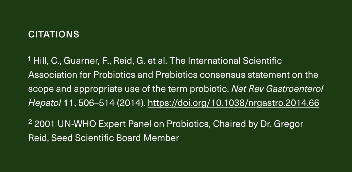 CITATIONS. ¹ Hill, C., Guarner, F., Reid, G. et al. The International Scientific Association for Probiotics and Prebiotics consensus statement on the scope and appropriate use of the term probiotic. Nat Rev Gastroenterol Hepatol 11, 506-514 (2014). https://doi.org/10.1038/nrgastro.2014.66 ²2001 UN-WHO Expert Panel on Probiotics, Chaired by Dr. Gregor Reid, Seed Scientific Board Member