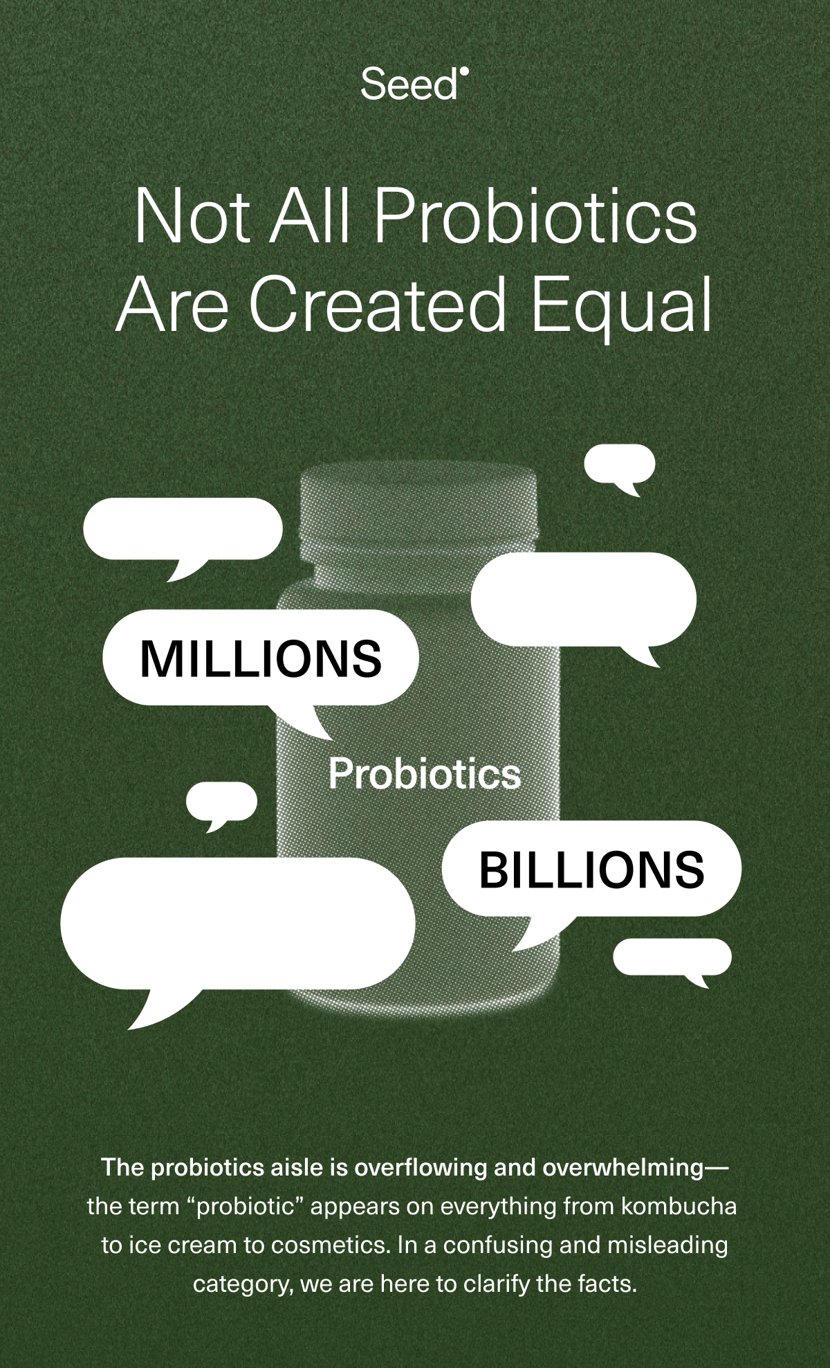 Not All Probiotics Are Created Equal. The probiotics aisle is overflowing and overwhelming— the term ''probiotic'' appears on everything from kombucha to ice cream to cosmetics. In a confusing and misleading category, we are here to clarify the facts.