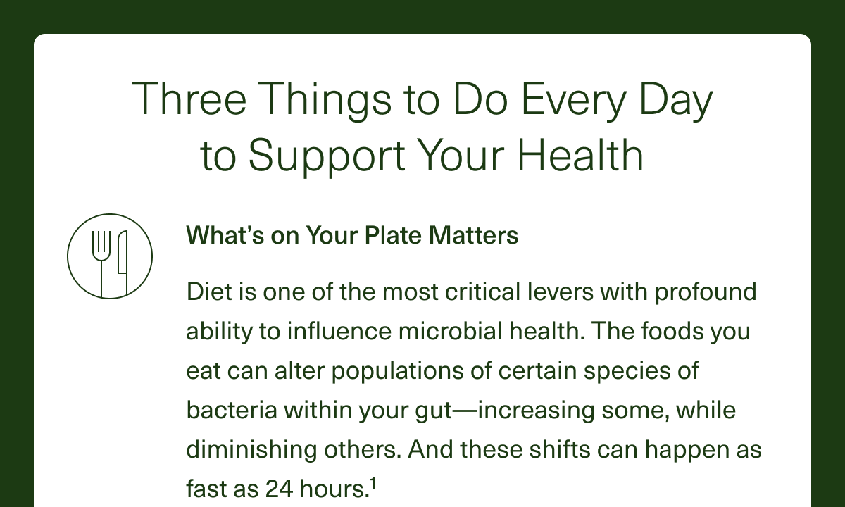 What’s On Your Plate Matters. Diet is one of the most critical levers with a profound ability to influence microbial health. The foods you eat can alter populations of certain species of bacteria within your gut—increasing some while diminishing others. And these shifts can happen in as fast as 24 hours.¹