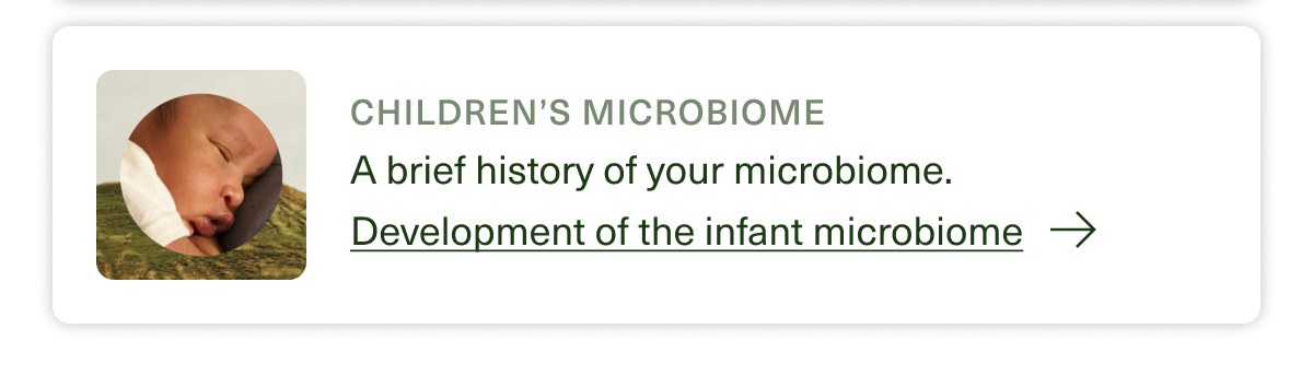 Children's Microbiome A brief history of your microbiome. Development of the infant microbiome →