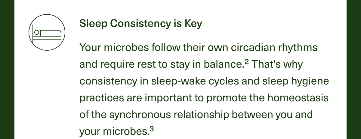 Sleep Consistency is Key. Your microbes follow their own circadian rhythms and require rest to stay in balance.² That’s why consistency in sleep-wake cycles and sleep hygiene practices are important to promote homeostasis of the synchronous relationship between you and your microbes.³