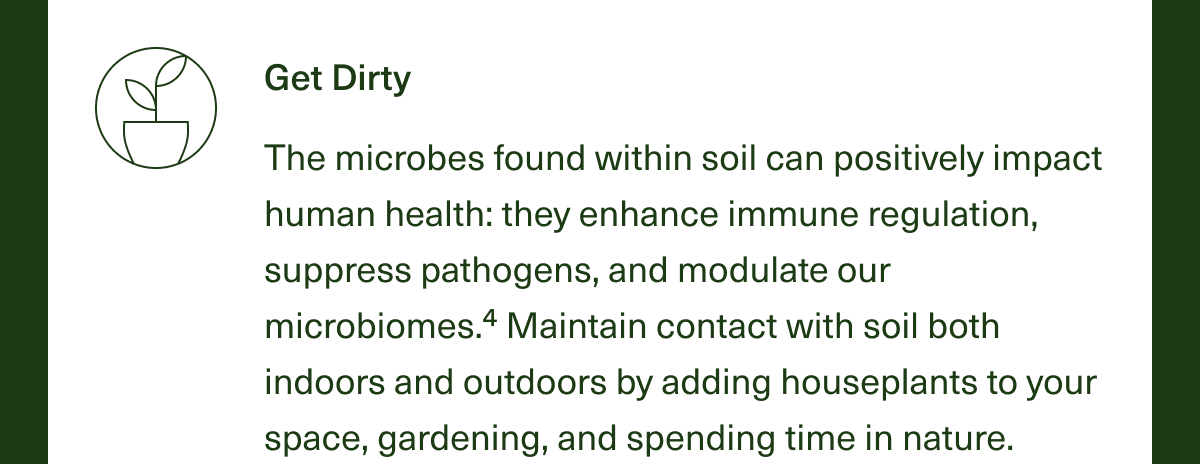 Get Dirty. The microbes found within soil can positively impact human health: They enhance immune regulation, suppress pathogens, and modulate our microbiomes.4 Maintain contact with soil both indoors and outdoors by adding houseplants to your space, gardening, and spending time in nature. 