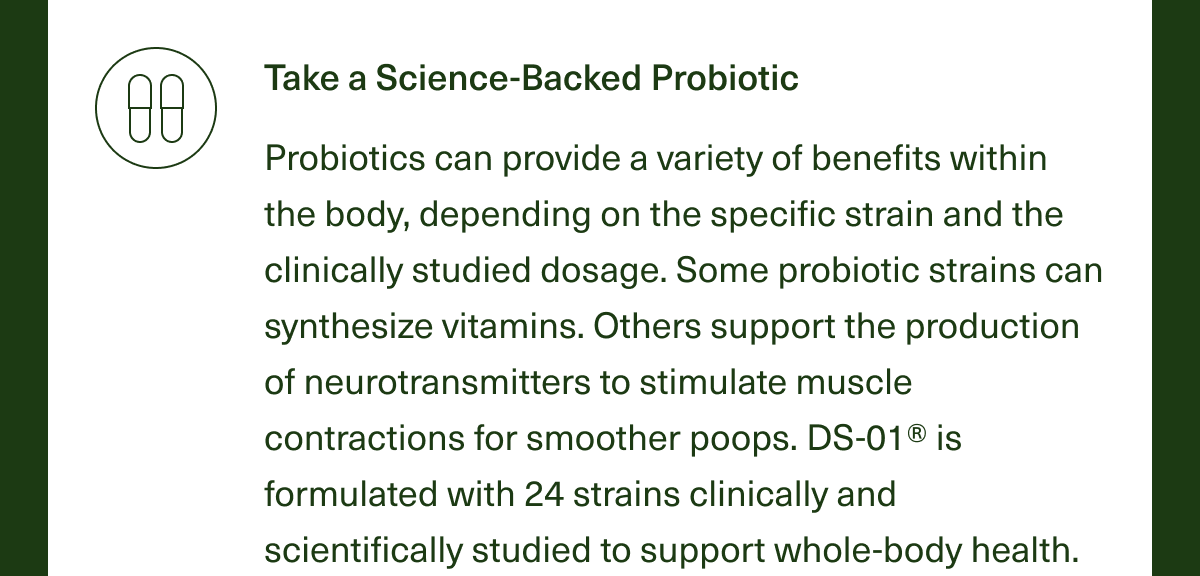 Take a Science-Backed Probiotic. Probiotics can provide a variety of benefits within the body, depending on the specific strain and the clinically studied dosage. Some probiotic strains can synthesize vitamins. Other support the production of neurotransmitters to stimulate muscle contractions for smoother poops. DS-01® is formulated with 24 strains clinically and scientifically studied to support whole-body health.