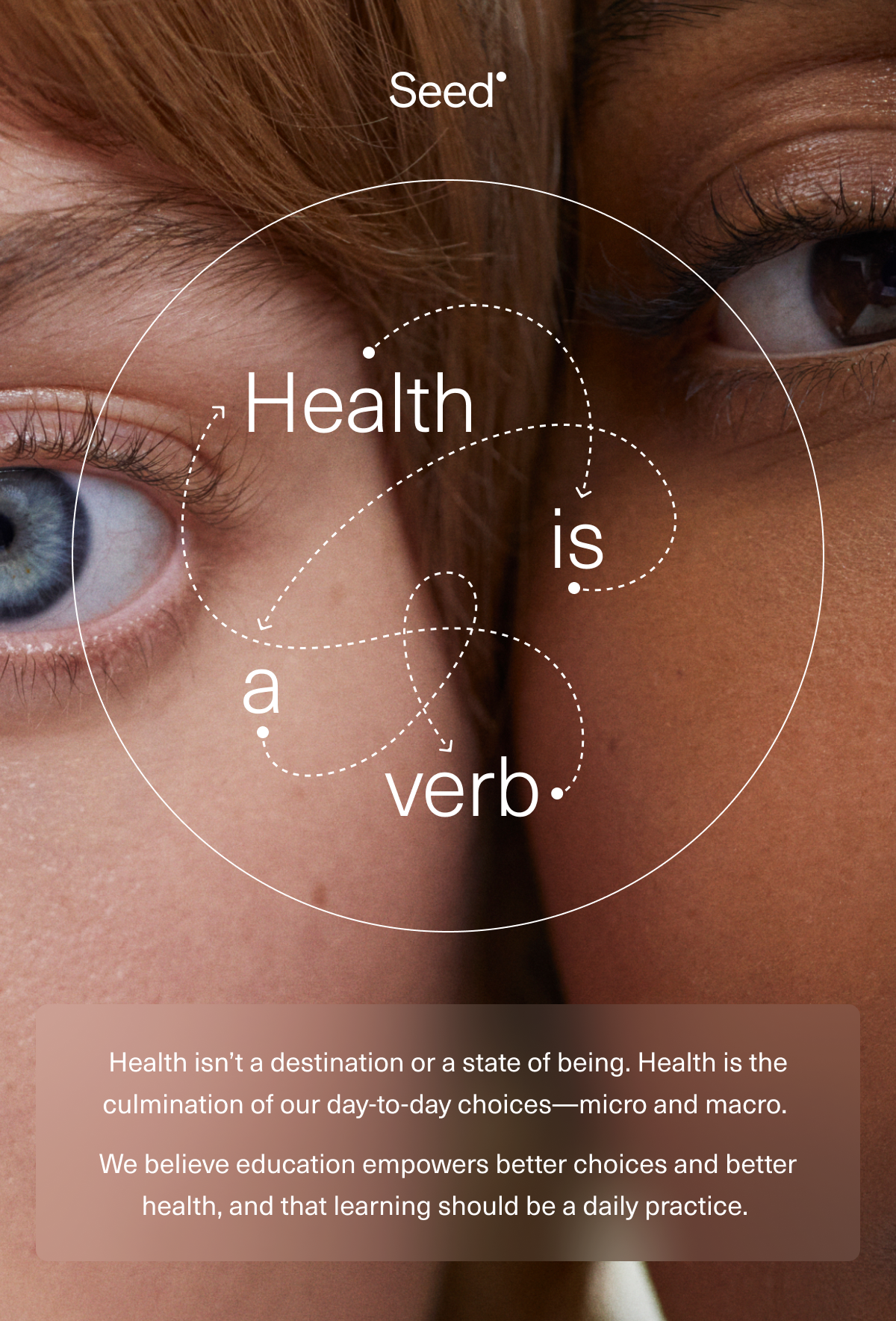 Health is a verb. Health isn't a destination or a state of being. Health is the culmination of our day-to-day choices—micro and macro. We believe education empowers better choices and better health, and that learning should be a daily practice.