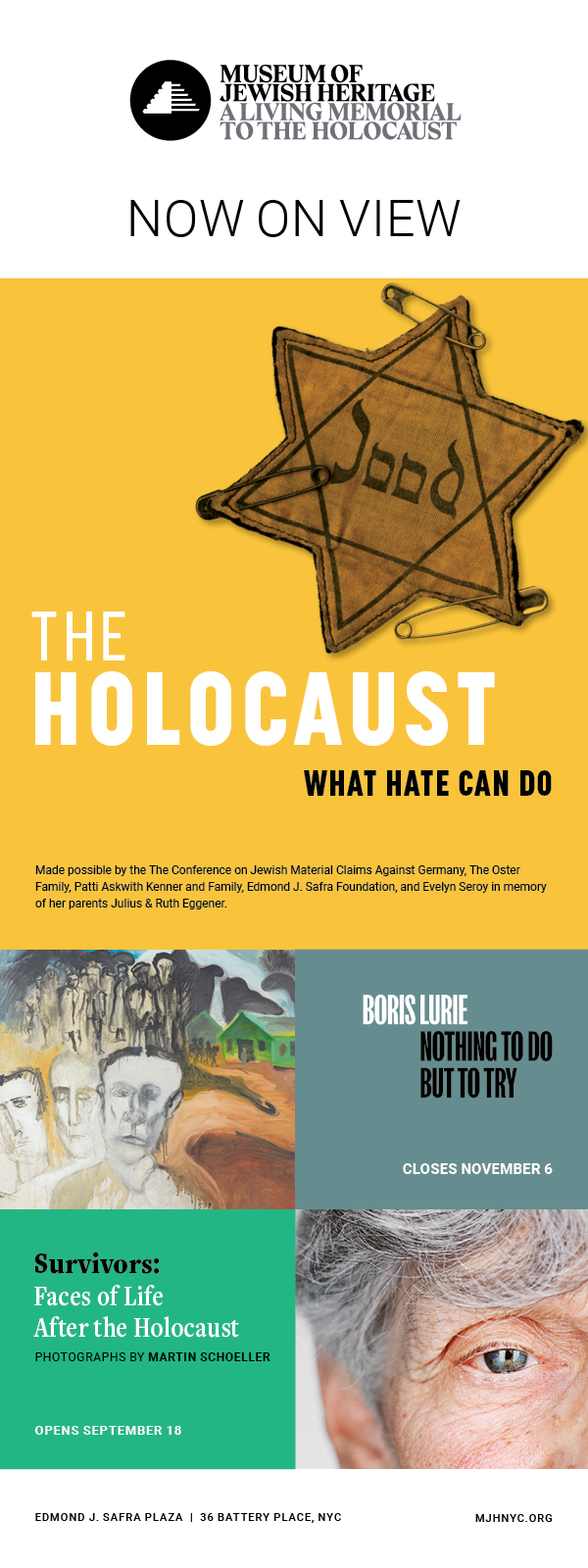 Now On View at The Museum of Jewish Heritage The Holocaust: What Hate Can Do Boris Lurie; Nothing To But To Try – Closes Nov 6th Survivors: Faces of Life After The Holocaust, photographs by Martin Schoeller, Opens Sept 18th For more information https://www.mjhnyc.org