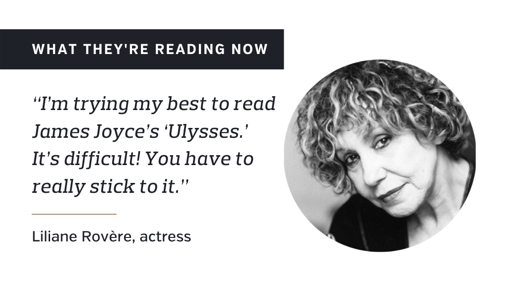 What they're reading now: ''I'm trying my best to read James Joyce's 'Ulysses.' It's difficult! You have to really stick to it.'' – Liliane Rovere, actress