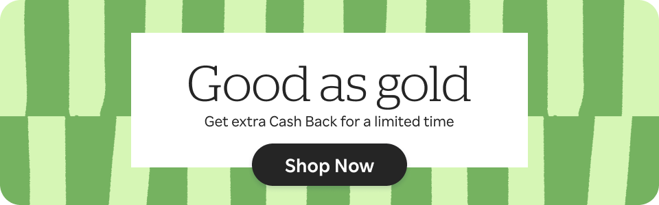 Good as gold. Get extra Cash back for a limited time. Shop Now