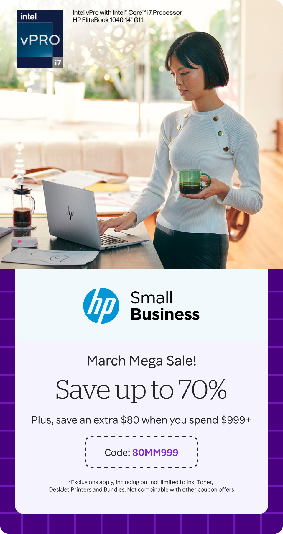 HP Small Business - March Mega Sale! Save up to 70%. Save an extra $80 when you spend $999+ / Code:80MM999 *Exclusions apply, including but not limited to Ink, Toner, DeskJet Printers and Bundles. Not combinable with other coupon offers + 20% Bonus Cash Back